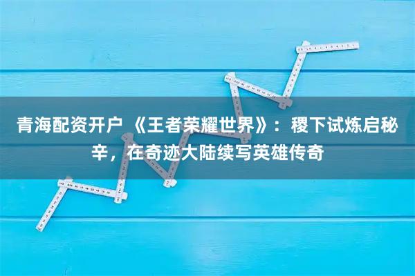 青海配资开户 《王者荣耀世界》:稷下试炼启秘辛,在奇迹大陆续写英雄传奇