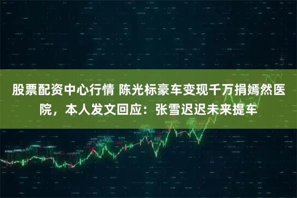 股票配资中心行情 陈光标豪车变现千万捐嫣然医院,本人发文回应:张雪迟迟未来提车