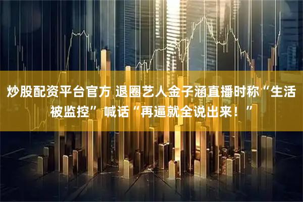 炒股配资平台官方 退圈艺人金子涵直播时称“生活被监控” 喊话“再逼就全说出来!”