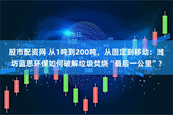 股市配资网 从1吨到200吨，从固定到移动：潍坊蓝思环保如何破解垃圾焚烧“最后一公里”？