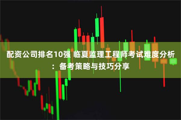 配资公司排名10强 临夏监理工程师考试难度分析：备考策略与技巧分享