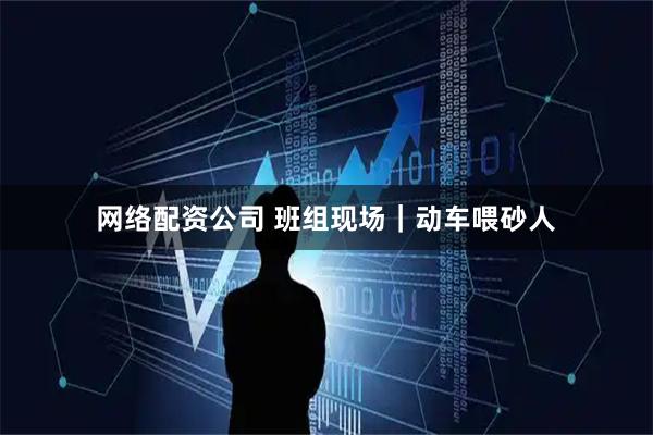 网络配资公司 班组现场｜动车喂砂人