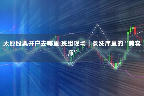 太原股票开户去哪里 班组现场｜煮洗库里的“美容师”