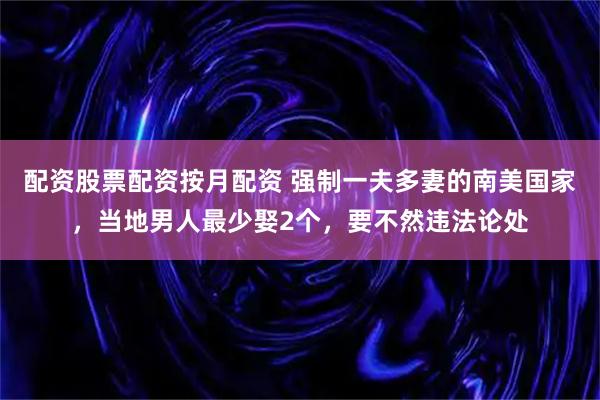 配资股票配资按月配资 强制一夫多妻的南美国家，当地男人最少娶2个，要不然违法论处