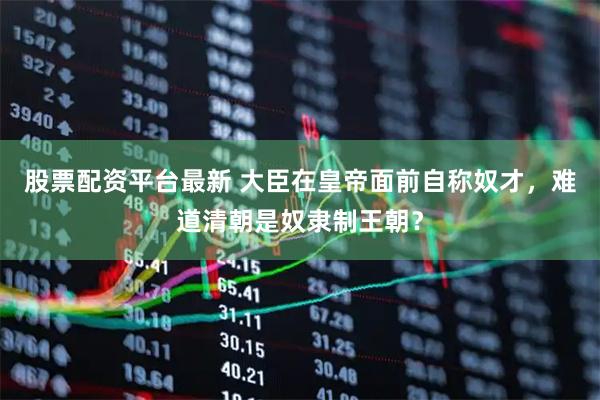 股票配资平台最新 大臣在皇帝面前自称奴才，难道清朝是奴隶制王朝？