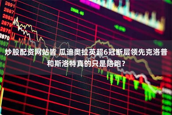 炒股配资网站皆 瓜迪奥拉英超6冠断层领先克洛普和斯洛特真的只是陪跑？