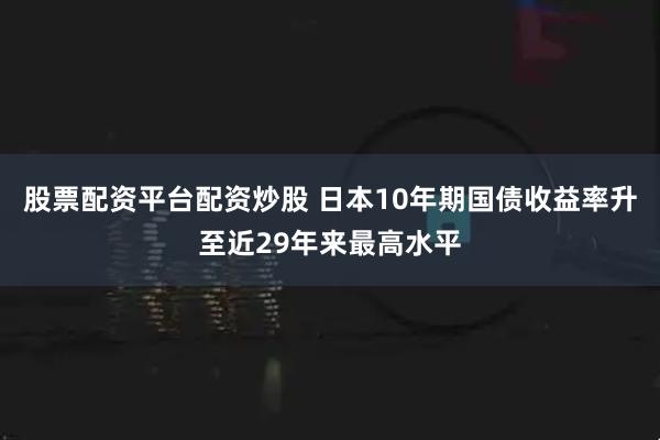 股票配资平台配资炒股 日本10年期国债收益率升至近29年来最高水平