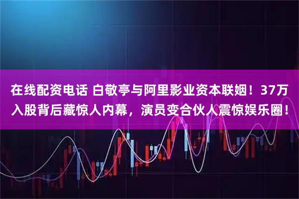 在线配资电话 白敬亭与阿里影业资本联姻！37万入股背后藏惊人内幕，演员变合伙人震惊娱乐圈！