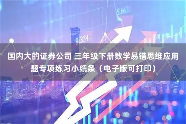 国内大的证券公司 三年级下册数学易错思维应用题专项练习小纸条（电子版可打印）