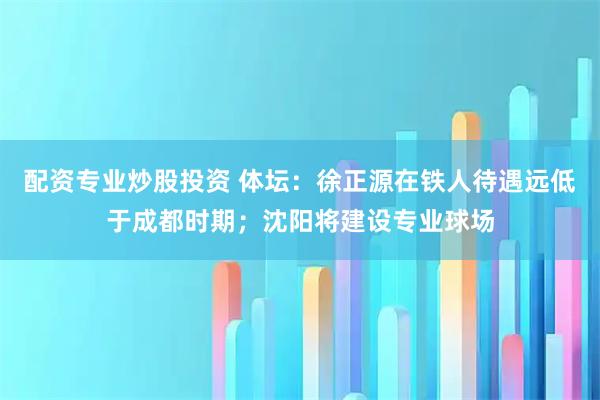 配资专业炒股投资 体坛：徐正源在铁人待遇远低于成都时期；沈阳将建设专业球场