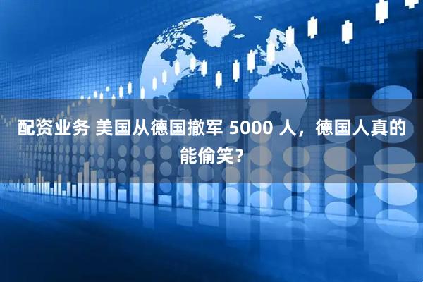 配资业务 美国从德国撤军 5000 人，德国人真的能偷笑？