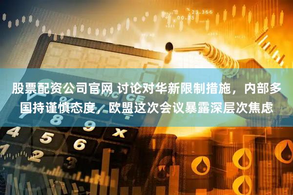 股票配资公司官网 讨论对华新限制措施，内部多国持谨慎态度，欧盟这次会议暴露深层次焦虑
