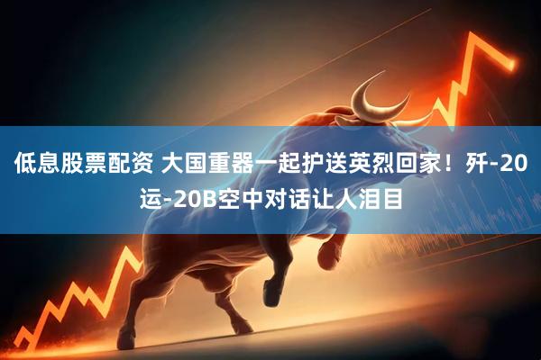 低息股票配资 大国重器一起护送英烈回家！歼-20运-20B空中对话让人泪目