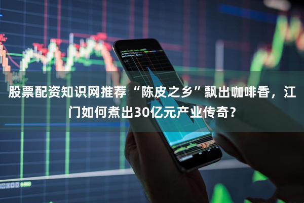 股票配资知识网推荐 “陈皮之乡”飘出咖啡香，江门如何煮出30亿元产业传奇？