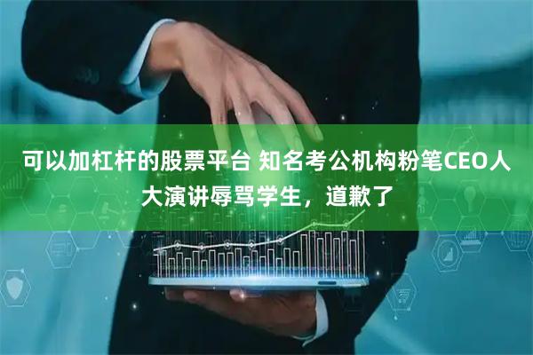 可以加杠杆的股票平台 知名考公机构粉笔CEO人大演讲辱骂学生，道歉了
