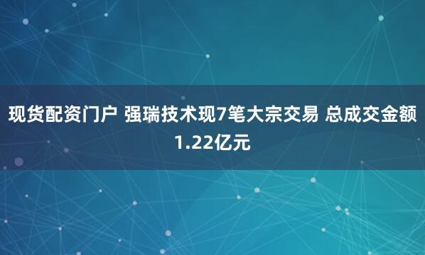现货配资门户 强瑞技术现7笔大宗交易 总成交金额1.22亿元