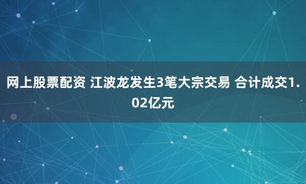 网上股票配资 江波龙发生3笔大宗交易 合计成交1.02亿元
