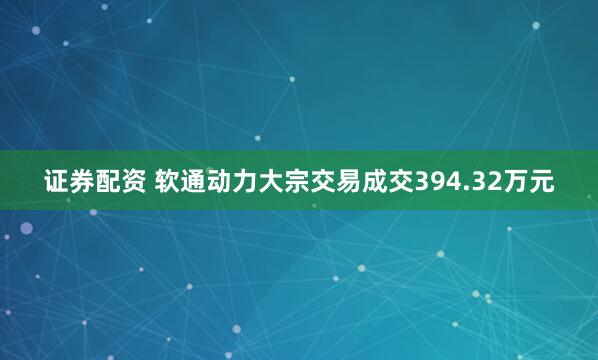证券配资 软通动力大宗交易成交394.32万元