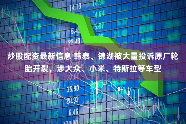 炒股配资最新信息 韩泰、锦湖被大量投诉原厂轮胎开裂，涉大众、小米、特斯拉等车型