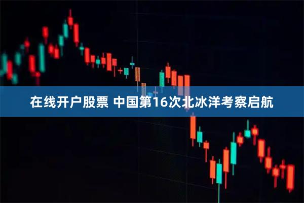 在线开户股票 中国第16次北冰洋考察启航