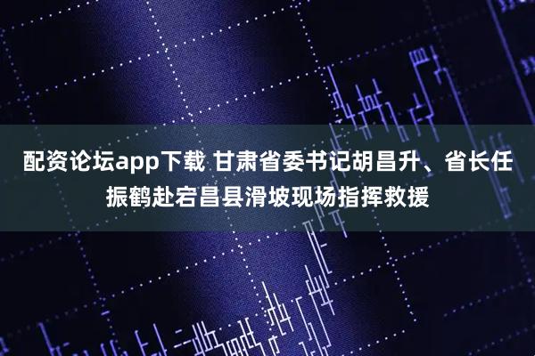 配资论坛app下载 甘肃省委书记胡昌升、省长任振鹤赴宕昌县滑坡现场指挥救援