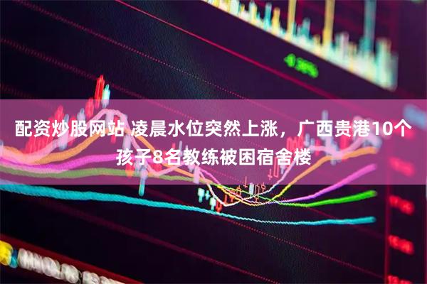 配资炒股网站 凌晨水位突然上涨，广西贵港10个孩子8名教练被困宿舍楼