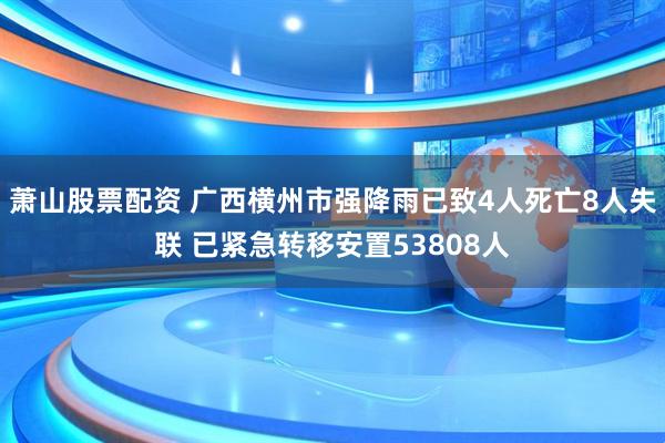 萧山股票配资 广西横州市强降雨已致4人死亡8人失联 已紧急转移安置53808人